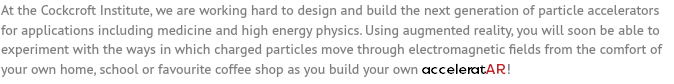 At the Cockcroft Institute, we are working hard to design and build the next generation of particle accelerators for applications including medicine and high energy physics. Using augmented reality, you will soon be able to experiment with the ways in which charged particles move through electromagnetic fields from the comfort of your own home, school or favourite coffee shop as you build your own acceleratAR!